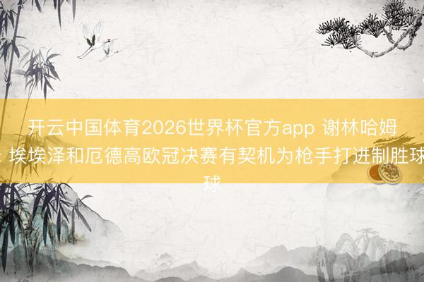 开云中国体育2026世界杯官方app 谢林哈姆: 埃埃泽和厄德高欧冠决赛有契机为枪手打进制胜球