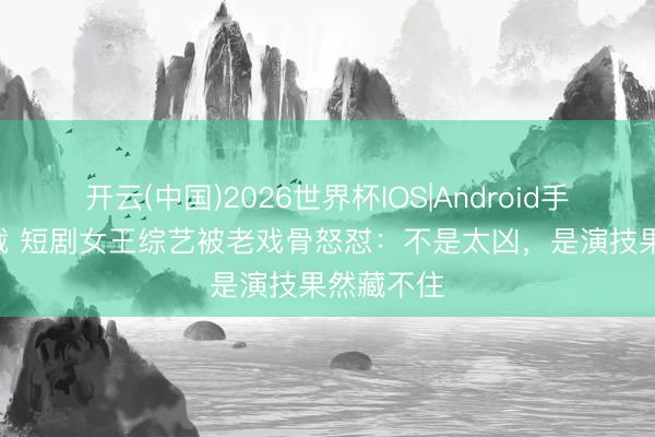 开云(中国)2026世界杯IOS|Android手机app下载 短剧女王综艺被老戏骨怒怼：不是太凶，是演技果然藏不住