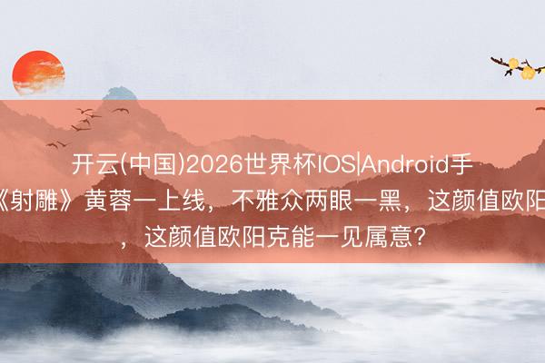 开云(中国)2026世界杯IOS|Android手机app下载 新《射雕》黄蓉一上线,不雅众两眼一黑,这颜值欧阳克能一见属意?