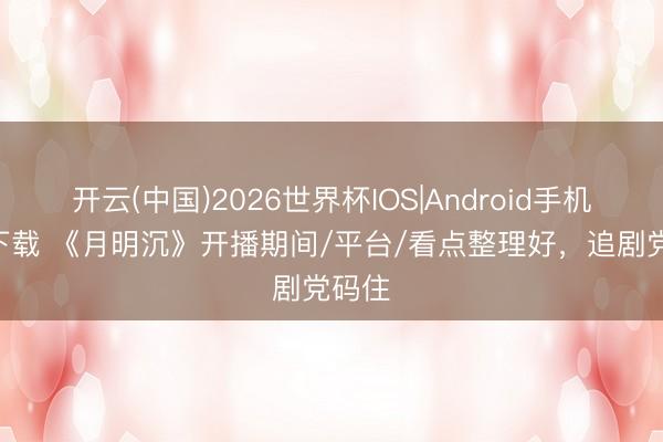 开云(中国)2026世界杯IOS|Android手机app下载 《月明沉》开播期间/平台/看点整理好,追剧党码住