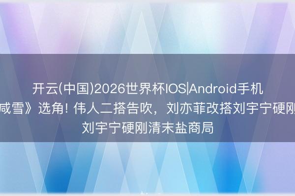 开云(中国)2026世界杯IOS|Android手机app下载 《咸雪》选角! 伟人二搭告吹,刘亦菲改搭刘宇宁硬刚清末盐商局