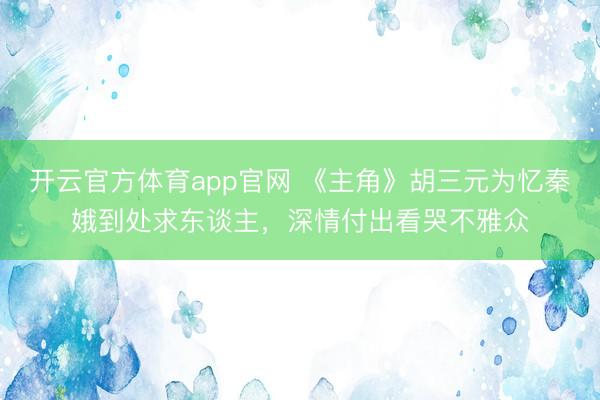 开云官方体育app官网 《主角》胡三元为忆秦娥到处求东谈主，深情付出看哭不雅众