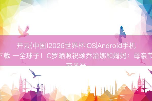 开云(中国)2026世界杯IOS|Android手机app下载 一全球子!C罗晒照祝颂乔治娜和姆妈:母亲节风光