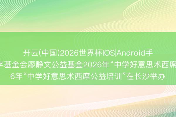 开云(中国)2026世界杯IOS|Android手机app下载 中国红十字基金会廖静文公益基金2026年“中学好意思术西席公益培训”在长沙举办