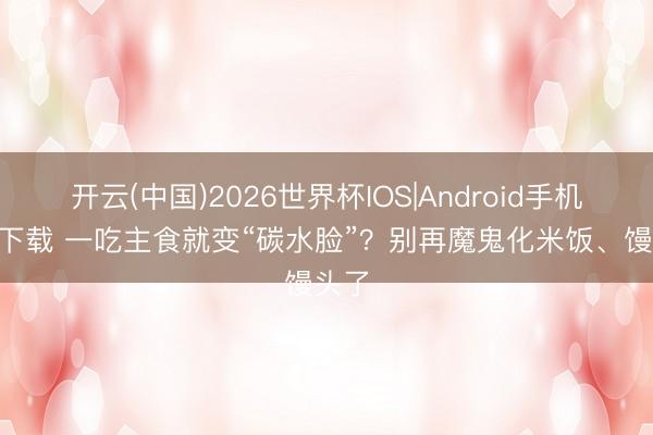 开云(中国)2026世界杯IOS|Android手机app下载 一吃主食就变“碳水脸”？别再魔鬼化米饭、馒头了