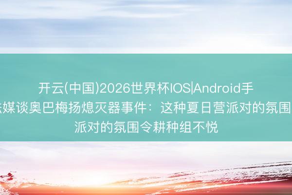 开云(中国)2026世界杯IOS|Android手机app下载 法媒谈奥巴梅扬熄灭器事件：这种夏日营派对的氛围令耕种组不悦