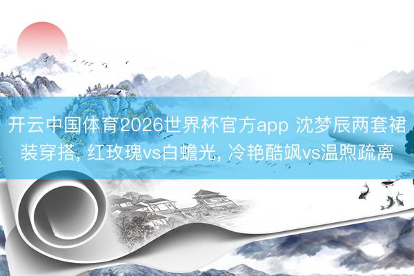 开云中国体育2026世界杯官方app 沈梦辰两套裙装穿搭， 红玫瑰vs白蟾光， 冷艳酷飒vs温煦疏离