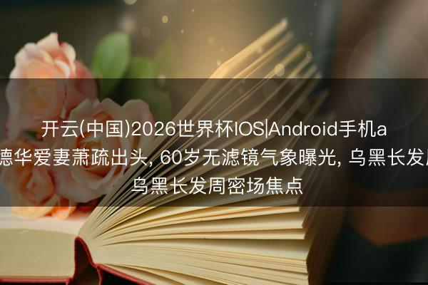 开云(中国)2026世界杯IOS|Android手机app下载 刘德华爱妻萧疏出头， 60岁无滤镜气象曝光， 乌黑长发周密场焦点
