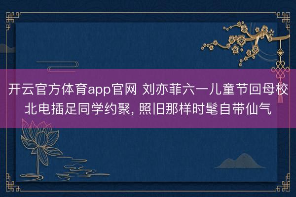开云官方体育app官网 刘亦菲六一儿童节回母校北电插足同学约聚, 照旧那样时髦自带仙气