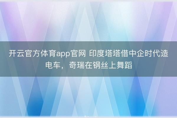 开云官方体育app官网 印度塔塔借中企时代造电车，奇瑞在钢丝上舞蹈