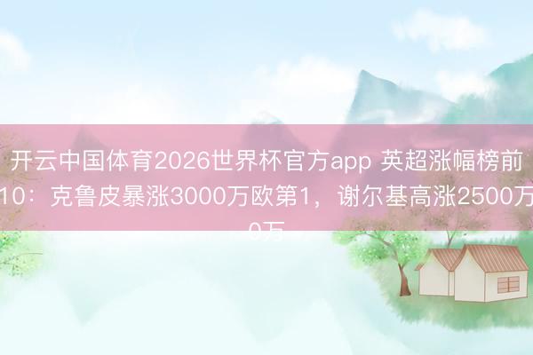 开云中国体育2026世界杯官方app 英超涨幅榜前10：克鲁皮暴涨3000万欧第1，谢尔基高涨2500万
