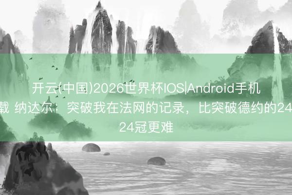 开云(中国)2026世界杯IOS|Android手机app下载 纳达尔：突破我在法网的记录，比突破德约的24冠更难