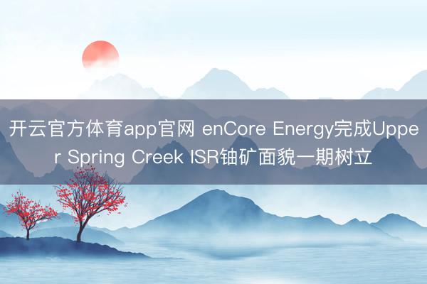 开云官方体育app官网 enCore Energy完成Upper Spring Creek ISR铀矿面貌一期树立