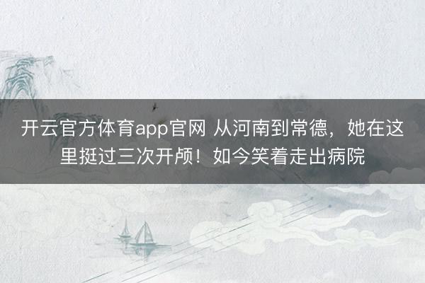 开云官方体育app官网 从河南到常德，她在这里挺过三次开颅！如今笑着走出病院