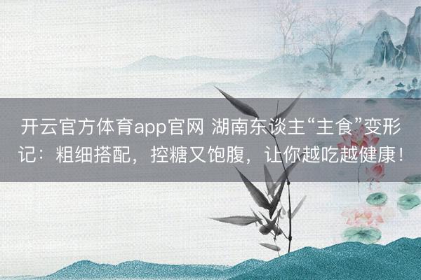 开云官方体育app官网 湖南东谈主“主食”变形记：粗细搭配，控糖又饱腹，让你越吃越健康！