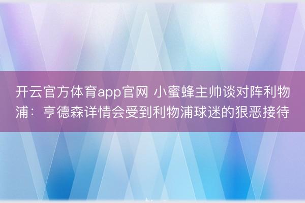 开云官方体育app官网 小蜜蜂主帅谈对阵利物浦:亨德森详情会受到利物浦球迷的狠恶接待