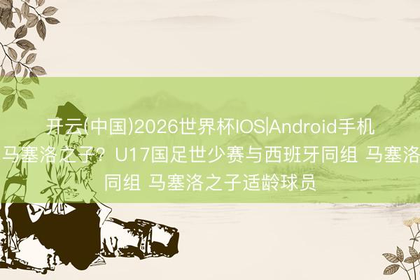 开云(中国)2026世界杯IOS|Android手机app下载 将战马塞洛之子？U17国足世少赛与西班牙同组 马塞洛之子适龄球员