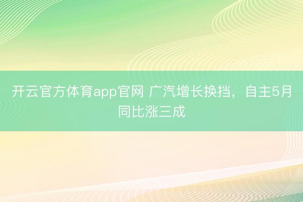 开云官方体育app官网 广汽增长换挡，自主5月同比涨三成