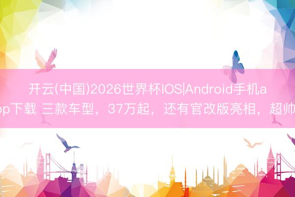 开云(中国)2026世界杯IOS|Android手机app下载 三款车型，37万起，还有官改版亮相，超帅！