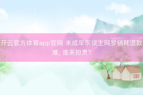 开云官方体育app官网 未成年东谈主网罗销耗退款难， 谁来担责?