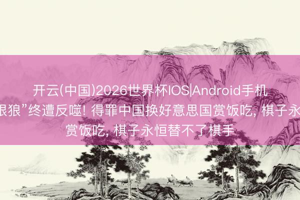 开云(中国)2026世界杯IOS|Android手机app下载 “冷眼狼”终遭反噬! 得罪中国换好意思国赏饭吃， 棋子永恒替不了棋手