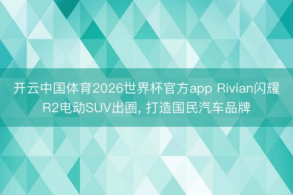 开云中国体育2026世界杯官方app Rivian闪耀R2电动SUV出圈, 打造国民汽车品牌