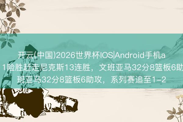 开云(中国)2026世界杯IOS|Android手机app下载 马刺115-111险胜赶走尼克斯13连胜，文班亚马32分8篮板6助攻，系列赛追至1-2
