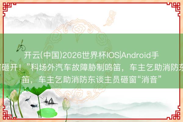 开云(中国)2026世界杯IOS|Android手机app下载 “把车窗砸开！”科场外汽车故障胁制鸣笛，车主乞助消防东谈主员砸窗“消音”