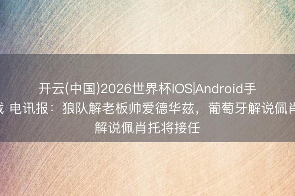 开云(中国)2026世界杯IOS|Android手机app下载 电讯报：狼队解老板帅爱德华兹，葡萄牙解说佩肖托将接任