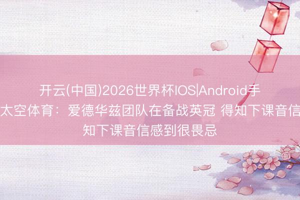 开云(中国)2026世界杯IOS|Android手机app下载 太空体育：爱德华兹团队在备战英冠 得知下课音信感到很畏忌