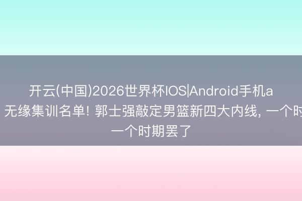 开云(中国)2026世界杯IOS|Android手机app下载 无缘集训名单! 郭士强敲定男篮新四大内线, 一个时期罢了