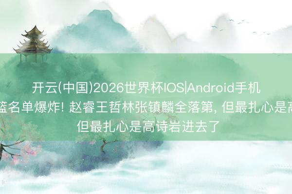 开云(中国)2026世界杯IOS|Android手机app下载 男篮名单爆炸! 赵睿王哲林张镇麟全落第, 但最扎心是高诗岩进去了