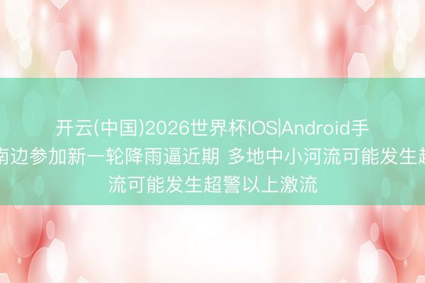 开云(中国)2026世界杯IOS|Android手机app下载 南边参加新一轮降雨逼近期 多地中小河流可能发生超警以上激流