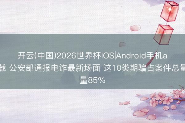 开云(中国)2026世界杯IOS|Android手机app下载 公安部通报电诈最新场面 这10类期骗占案件总量85%