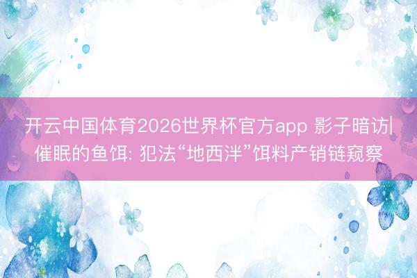 开云中国体育2026世界杯官方app 影子暗访|催眠的鱼饵: 犯法“地西泮”饵料产销链窥察