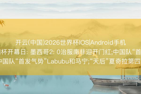 开云(中国)2026世界杯IOS|Android手机app下载 一文速览全国杯开幕日: 墨西哥2: 0治服南非迎开门红;中国队“首发气势”Labubu和马宁;“天后”夏奇拉第四次献唱全国杯舞台