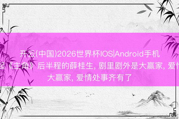 开云(中国)2026世界杯IOS|Android手机app下载 撑起《主角》后半程的薛桂生, 剧里剧外是大赢家, 爱情处事齐有了