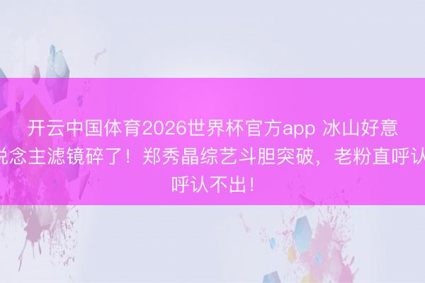 开云中国体育2026世界杯官方app 冰山好意思东说念主滤镜碎了！郑秀晶综艺斗胆突破，老粉直呼认不出！