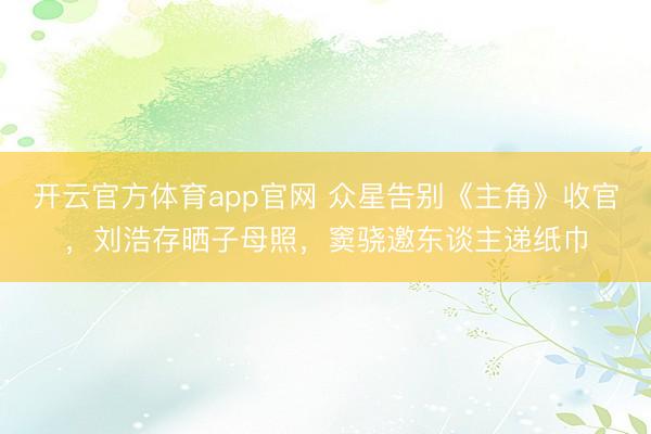 开云官方体育app官网 众星告别《主角》收官，刘浩存晒子母照，窦骁邀东谈主递纸巾