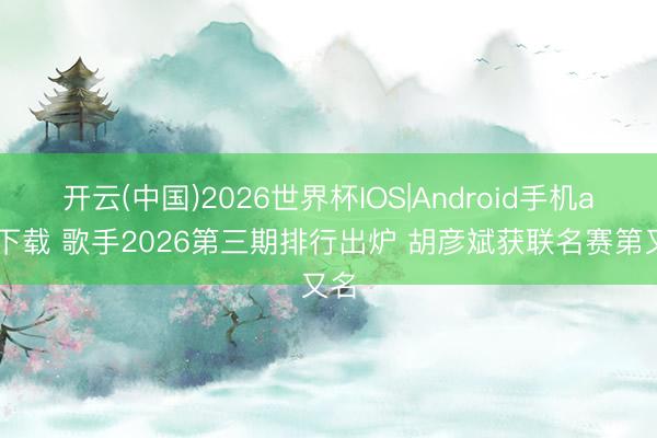 开云(中国)2026世界杯IOS|Android手机app下载 歌手2026第三期排行出炉 胡彦斌获联名赛第又名