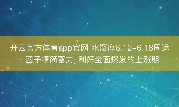开云官方体育app官网 水瓶座6.12-6.18周运: 圈子精简蓄力, 利好全面爆发的上涨期