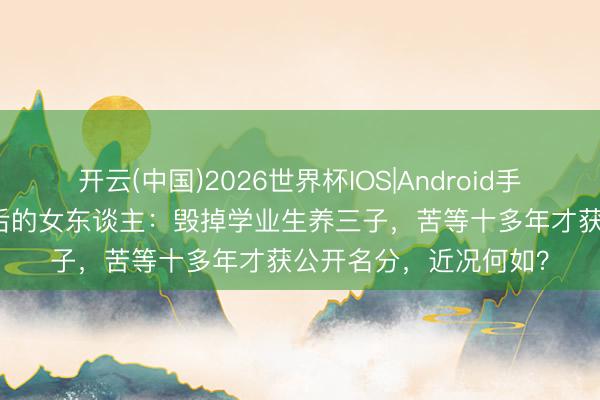 开云(中国)2026世界杯IOS|Android手机app下载 张艺谋背后的女东谈主：毁掉学业生养三子，苦等十多年才获公开名分，近况何如？