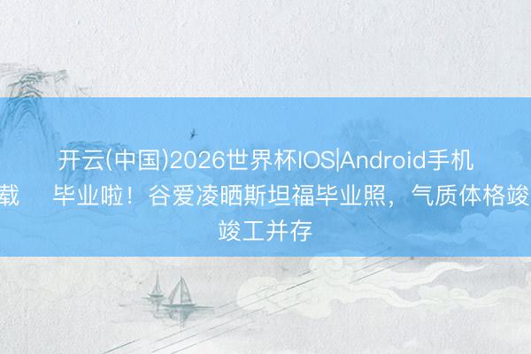 开云(中国)2026世界杯IOS|Android手机app下载 ​毕业啦！谷爱凌晒斯坦福毕业照，气质体格竣工并存
