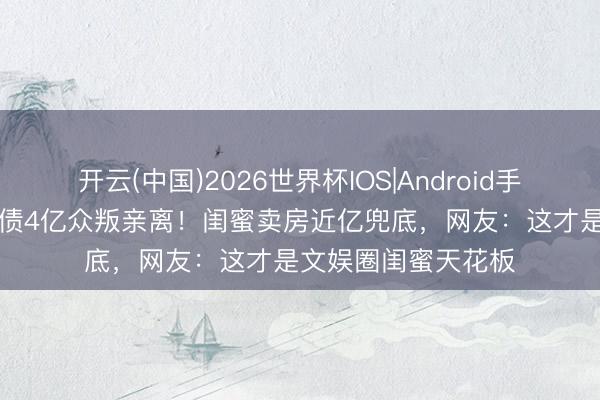开云(中国)2026世界杯IOS|Android手机app下载 刘涛欠债4亿众叛亲离！闺蜜卖房近亿兜底，网友：这才是文娱圈闺蜜天花板
