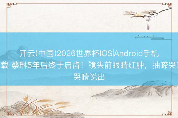 开云(中国)2026世界杯IOS|Android手机app下载 蔡琳5年后终于启齿!镜头前眼睛红肿,抽啼哭噎说出