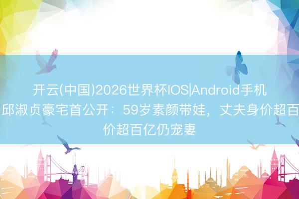 开云(中国)2026世界杯IOS|Android手机app下载 邱淑贞豪宅首公开:59岁素颜带娃,丈夫身价超百亿仍宠妻