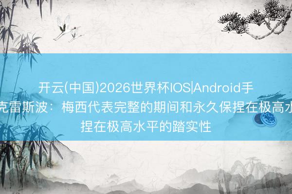 开云(中国)2026世界杯IOS|Android手机app下载 克雷斯波：梅西代表完整的期间和永久保捏在极高水平的踏实性