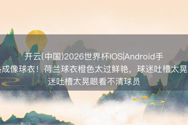 开云(中国)2026世界杯IOS|Android手机app下载 热成像球衣！荷兰球衣橙色太过鲜艳，球迷吐槽太晃眼看不清球员