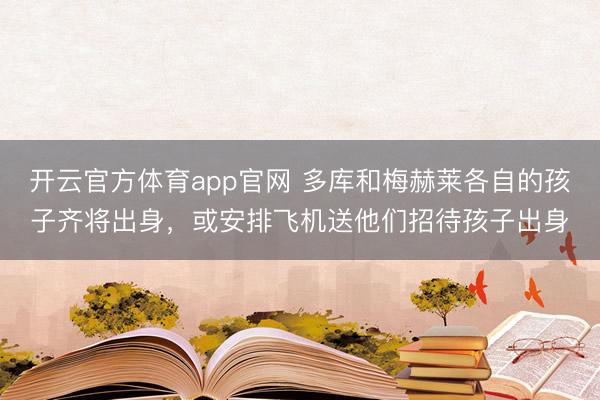 开云官方体育app官网 多库和梅赫莱各自的孩子齐将出身，或安排飞机送他们招待孩子出身