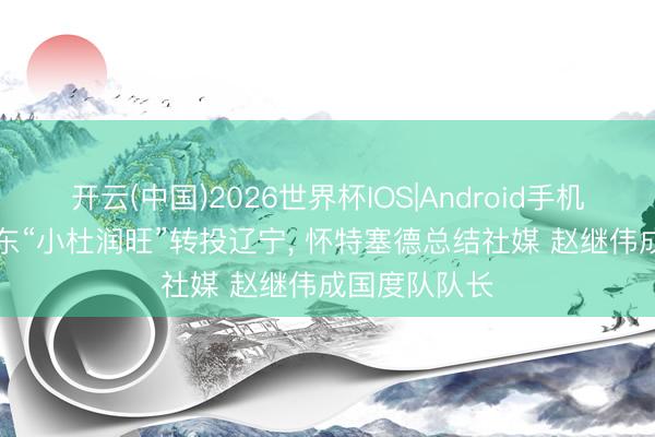 开云(中国)2026世界杯IOS|Android手机app下载 广东“小杜润旺”转投辽宁, 怀特塞德总结社媒 赵继伟成国度队队长